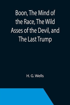 Boon, The Mind of the Race, The Wild Asses of the Devil, and The Last Trump; Being a First Selection from the Literary Remains of George Boon, Appropr by G. Wells, H.