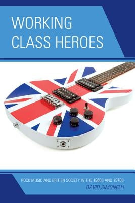 Working Class Heroes: Rock Music and British Society in the 1960s and 1970s by Simonelli, David