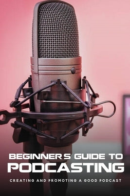 Beginner's Guide To Podcasting: Creating And Promoting A Good Podcast: How To Make A Video Podcast That Looks Good by Stolley, Alexandria