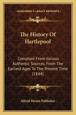 The History Of Hartlepool: Compiled From Various Authentic Sources, From The Earliest Ages To The Present Time (1844) by Alfred Moore Publisher