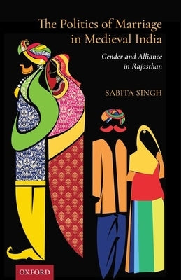 The Politics of Marriage in Medieval India: Gender and Alliance in Rajasthan by Singh, Sabita
