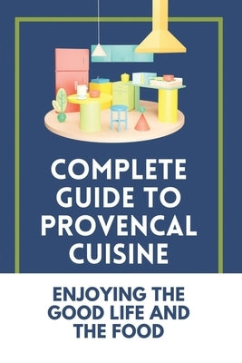 Complete Guide To Provencal Cuisine: Enjoying The Good Life And The Food: Povence France Cuisine by Letersky, Maria