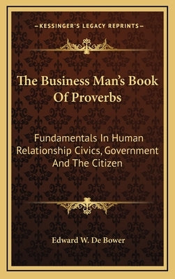The Business Man's Book of Proverbs: Fundamentals in Human Relationship Civics, Government and the Citizen by De Bower, Edward W.