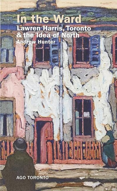 In the Ward: Lawren Harris, Toronto, and the Idea of North by Hunter, Andrew