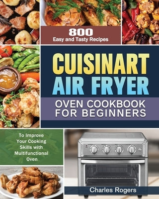 Cuisinart Air Fryer Oven Cookbook for Beginners: 800 Easy and Tasty Recipes to Improve Your Cooking Skills with Multifunctional Oven by Rogers, Charles