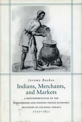 Indians, Merchants, and Markets: A Reinterpretation of the Repartimiento and Spanish-Indian Economic Relations in Colonial Oaxaca, 1750-1821 by Baskes, Jeremy