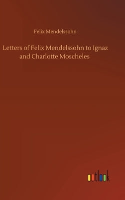 Letters of Felix Mendelssohn to Ignaz and Charlotte Moscheles by Mendelssohn, Felix