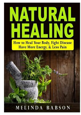 Natural Healing: How to Heal Your Body, Fight Disease, Have More Energy, & Less Pain by Babson, Melinda