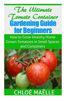 The Ultimate Tomato Container Gardening Guide for Beginners: How to Grow Homegrown Tomatoes in Small Spaces and Containers by Maelle, Chloe