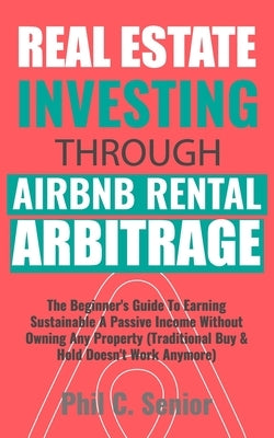 Real Estate Investing Through AirBNB Rental Arbitrage: The Beginner's Guide To Earning Sustainable A Passive Income Without Owning Any Property (Tradi by Senior, Phil C.