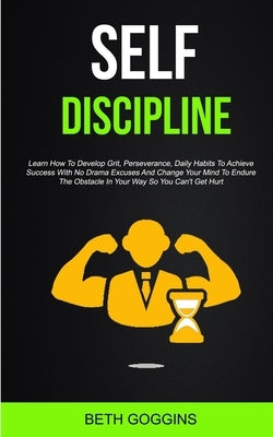 Self Discipline: Learn How To Develop Grit, Perseverance, Daily Habits To Achieve Success With No Drama Excuses And Change Your Mind To by Goggins, Beth