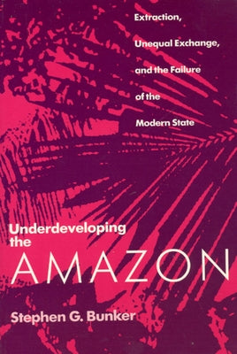 Underdeveloping the Amazon: Extraction, Unequal Exchange, and the Failure of the Modern State by Bunker, Stephen G.