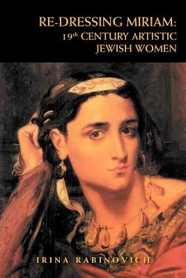 Re-Dressing Miriam: 19th CENTURY ARTISTIC JEWISH WOMEN: 19th CENTURY ARTISTIC JEWISH WOMEN by Rabinovich, Irina