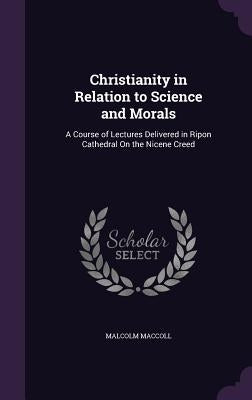 Christianity in Relation to Science and Morals: A Course of Lectures Delivered in Ripon Cathedral On the Nicene Creed by MacColl, Malcolm
