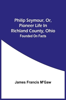 Philip Seymour, Or, Pioneer Life In Richland County, Ohio: Founded On Facts by Francis m'Gaw, James