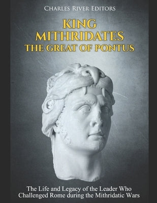 King Mithridates the Great of Pontus: The Life and Legacy of the Leader Who Challenged Rome during the Mithridatic Wars by Charles River Editors