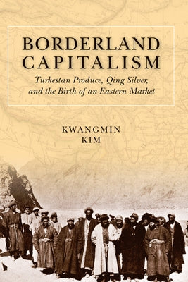 Borderland Capitalism: Turkestan Produce, Qing Silver, and the Birth of an Eastern Market by Kim, Kwangmin