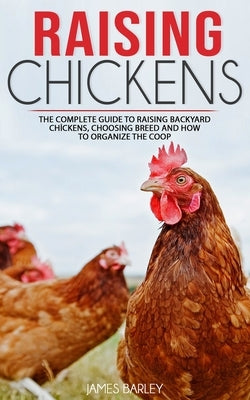 Raising Chickens: The Complete Guide To Raising Backyard Chickens, Choosing Breed And How To Organize The Coop by Barley, James