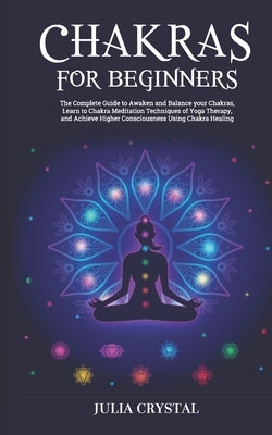 Chakras for Beginners: The Complete Guide to Awaken and Balance your Chakras, Learn to Chakra Meditation Techniques of Yoga Therapy, and Achi by Crystal, Julia