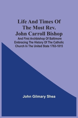 Life And Times Of The Most Rev. John Carroll Bishop And First Archbishop Of Baltimore Embracing The History Of The Catholic Church In The United State by Shea, John Gilmary