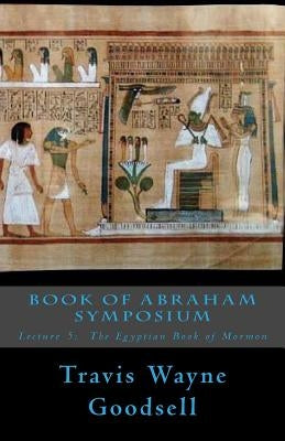 Book of Abraham Symposium: Lecture 5: The Egyptian Book of Mormon by Goodsell, Travis Wayne