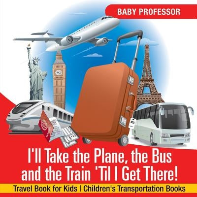 I'll Take the Plane, the Bus and the Train 'Til I Get There! Travel Book for Kids Children's Transportation Books by Baby Professor