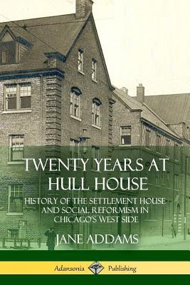 Twenty Years at Hull House: History of the Settlement House and Social Reformism in Chicago's West Side by Addams, Jane