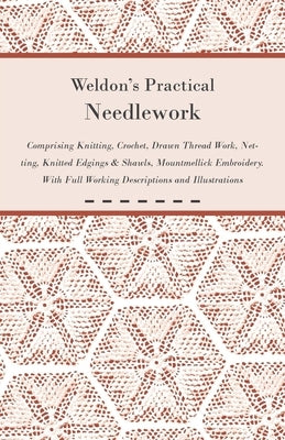 Weldon's Practical Needlework Comprising - Knitting, Crochet, Drawn Thread Work, Netting, Knitted Edgings & Shawls, Mountmellick Embroidery. With Full by Anon