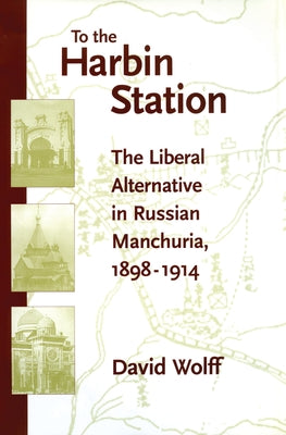 To the Harbin Station: The Liberal Alternative in Russian Manchuria, 1898-1914 by Wolff, David