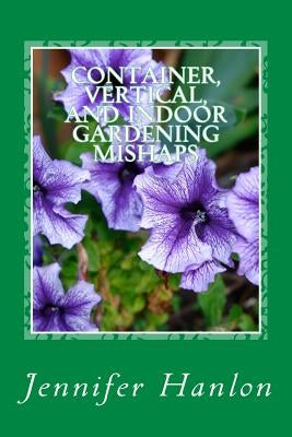 Container, Vertical, and Indoor Gardening Mishaps: A Guide for Beginners and Experienced Gardners by Hanlon, Jennifer
