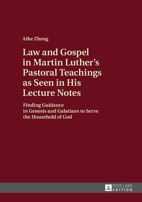 Law and Gospel in Martin Luther's Pastoral Teachings as Seen in His Lecture Notes: Finding Guidance in Genesis and Galatians to Serve the Household of by Zheng, Aihe