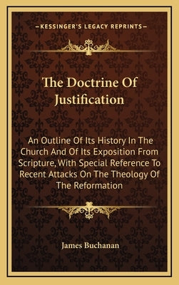 The Doctrine Of Justification: An Outline Of Its History In The Church And Of Its Exposition From Scripture, With Special Reference To Recent Attacks by Buchanan, James