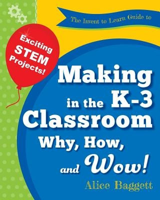 The Invent to Learn Guide to Making in the K-3 Classroom: Why, How, and Wow! by Baggett, Alice