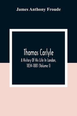Thomas Carlyle: A History Of His Life In London, 1834-1881 (Volume I) by Anthony Froude, James
