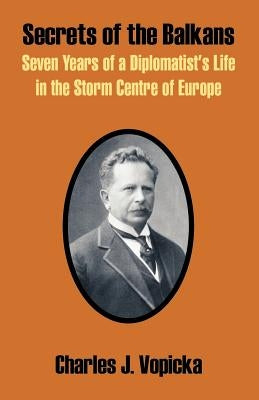 Secrets of the Balkans: Seven Years of a Diplomatist's Life in the Storm Centre of Europe by Vopicka, Charles J.