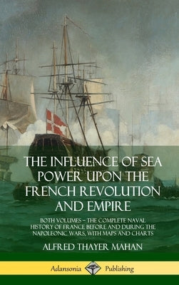 The Influence of Sea Power Upon the French Revolution and Empire: Both Volumes, the Complete Naval History of France before and during the Napoleonic by Mahan, Alfred Thayer
