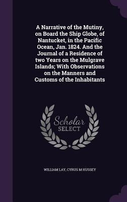 A Narrative of the Mutiny, on Board the Ship Globe, of Nantucket, in the Pacific Ocean, Jan. 1824. And the Journal of a Residence of two Years on the by Lay, William