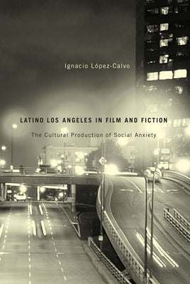 Latino Los Angeles in Film and Fiction: The Cultural Production of Social Anxiety by López-Calvo, Ignacio