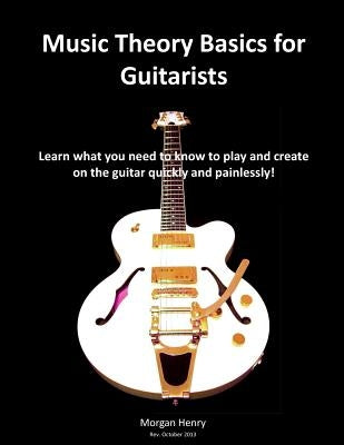 Music Theory Basics for Guitarists: Learn What You Need To Know To Create On The Guitar Quickly and Painlessly by Henry, Morgan