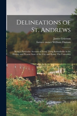 Delineations of St. Andrews: Being a Particular Account of Every Thing Remarkable in the History and Present State of the City and Ruins, The Unive by Grierson, James
