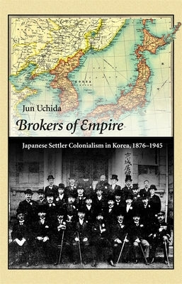 Brokers of Empire: Japanese Settler Colonialism in Korea, 1876-1945 by Uchida, Jun