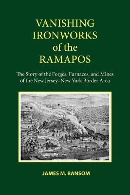 Vanishing Ironworks of the Ramapos: The Story of the Forges, Furnaces, and Mines of the New Jersey-New York Border Area by Ransom, James M.
