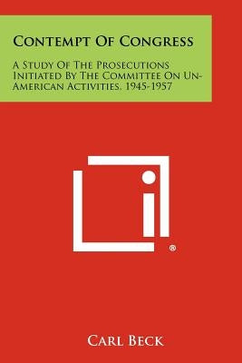 Contempt of Congress: A Study of the Prosecutions Initiated by the Committee on Un-American Activities, 1945-1957 by Beck, Carl