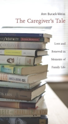 The Caregiver's Tale: Loss and Renewal in Memoirs of Family Life by Burack-Weiss, Ann
