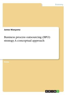Business process outsourcing (BPO) strategy. A conceptual approach by Wanyama, James