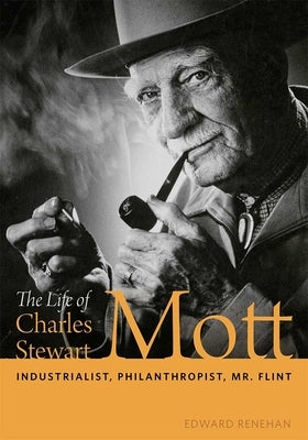 The Life of Charles Stewart Mott: Industrialist, Philanthropist, Mr. Flint by Renehan, Edward