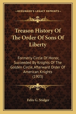 Treason History Of The Order Of Sons Of Liberty: Formerly Circle Of Honor, Succeeded By Knights Of The Golden Circle, Afterward Order Of American Knig by Stidger, Felix G.