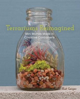 Terrariums Reimagined: Mini Worlds Made in Creative Containers by Geiger, Kat