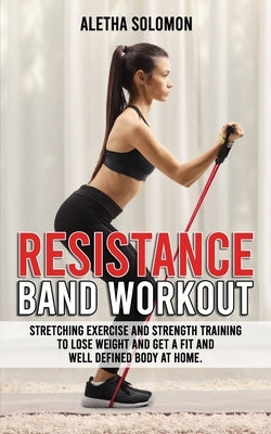 Resistance Band Workout: Stretching Exercise and Strength Training to Lose Weight and Get a Fit and Well Defined Body at Home. by Solomon, Aletha