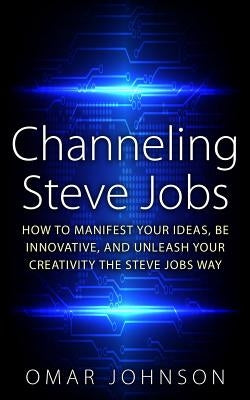 Channeling Steve Jobs: How To Manifest Your Ideas, Be Innovative, And Unleash Your Creativity The Steve Jobs Way by Johnson, Omar